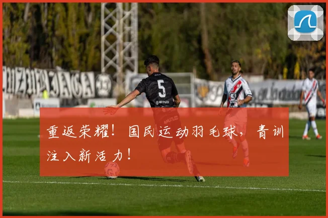 重返荣耀！国民运动羽毛球，青训注入新活力！