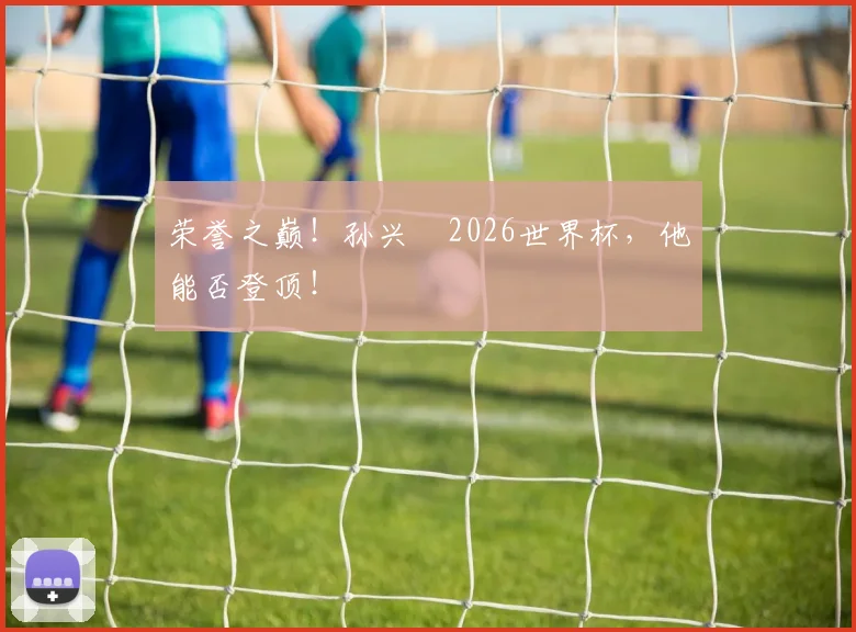 荣誉之巅!孙兴慜2026世界杯,他能否登顶!