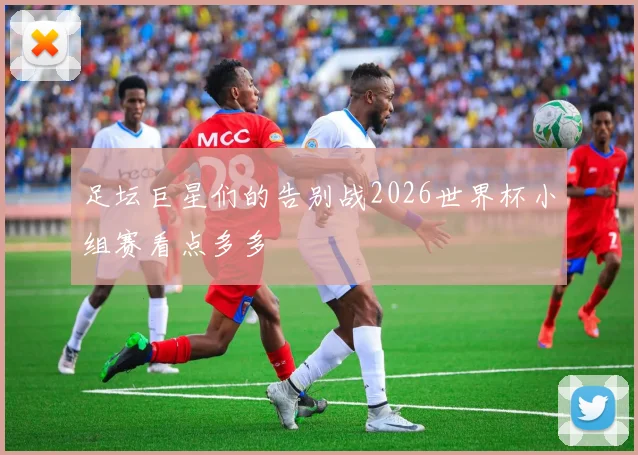 足坛巨星们的告别战2026世界杯小组赛看点多多