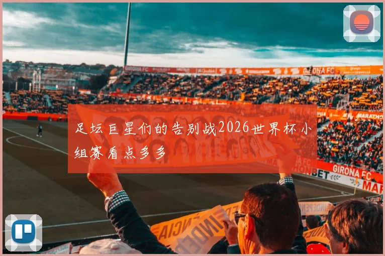 足坛巨星们的告别战2026世界杯小组赛看点多多
