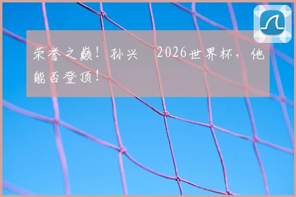 荣誉之巅!孙兴慜2026世界杯,他能否登顶!